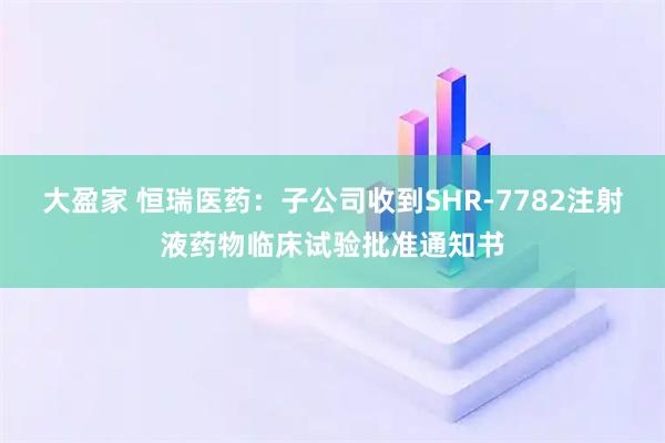 大盈家 恒瑞医药：子公司收到SHR-7782注射液药物临床试验批准通知书