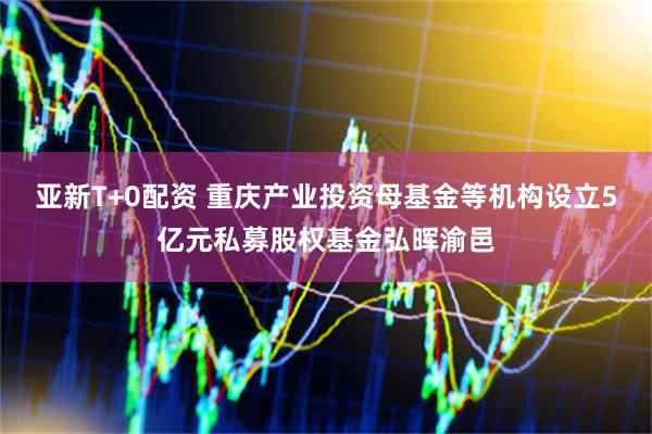 亚新T+0配资 重庆产业投资母基金等机构设立5亿元私募股权基金弘晖渝邑