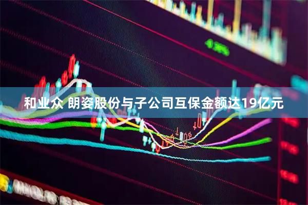 和业众 朗姿股份与子公司互保金额达19亿元