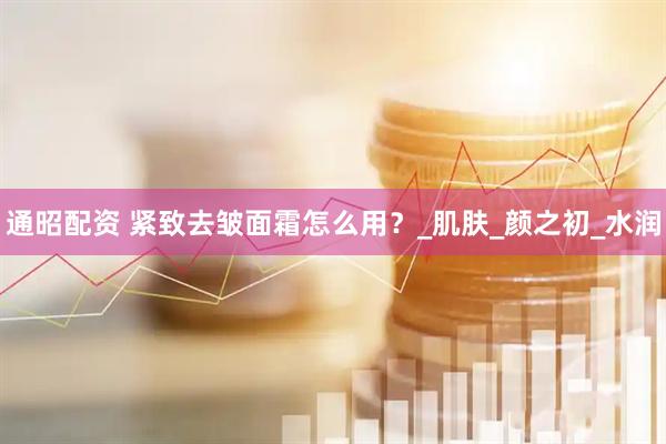 通昭配资 紧致去皱面霜怎么用?_肌肤_颜之初_水润