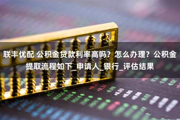联丰优配 公积金贷款利率高吗?怎么办理?公积金提取流程如下_申请人_银行_评估结果