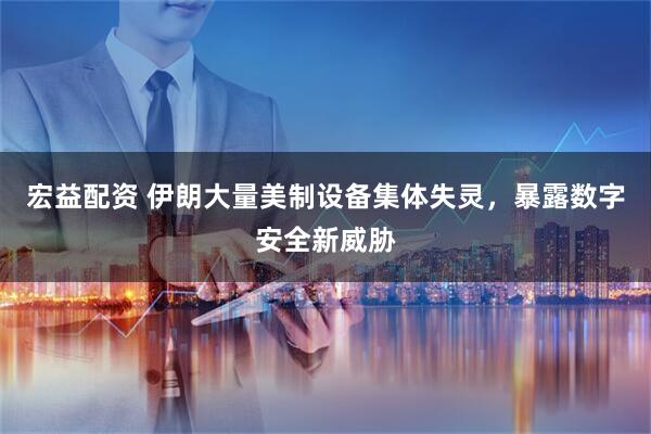 宏益配资 伊朗大量美制设备集体失灵，暴露数字安全新威胁