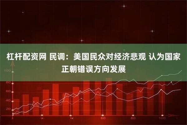 杠杆配资网 民调：美国民众对经济悲观 认为国家正朝错误方向发展