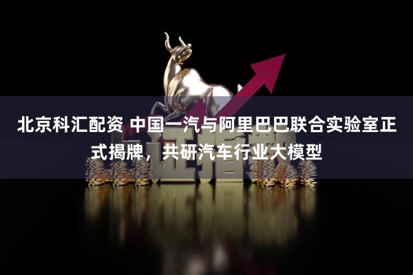北京科汇配资 中国一汽与阿里巴巴联合实验室正式揭牌，共研汽车行业大模型