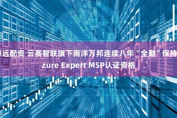 博远配资 云赛智联旗下南洋万邦连续八年“全勤”保持Azure Expert MSP认证资格