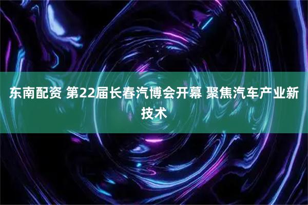 东南配资 第22届长春汽博会开幕 聚焦汽车产业新技术
