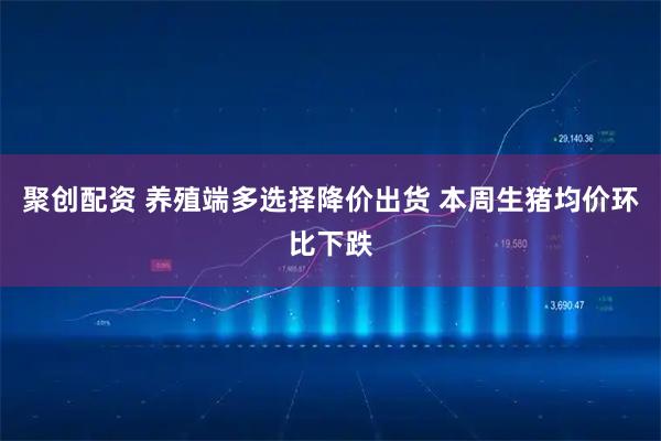 聚创配资 养殖端多选择降价出货 本周生猪均价环比下跌