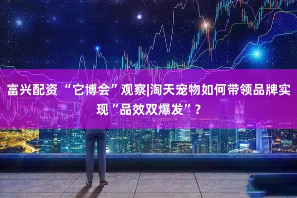 富兴配资 “它博会”观察|淘天宠物如何带领品牌实现“品效双爆发”？