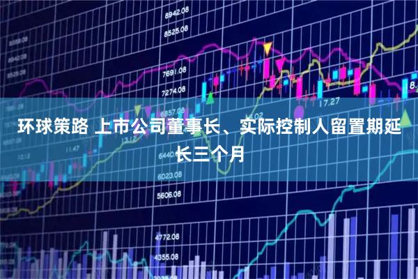 环球策路 上市公司董事长、实际控制人留置期延长三个月