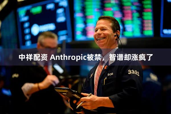 中祥配资 Anthropic被禁，智谱却涨疯了