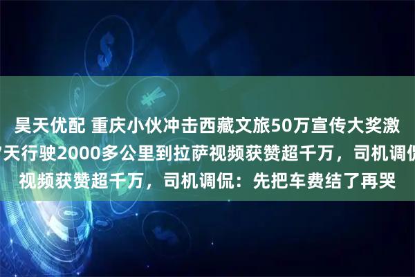 昊天优配 重庆小伙冲击西藏文旅50万宣传大奖激动流泪,其打出租车7天行驶2000多公里到拉萨视频获赞超千万,司机调侃:先把车费结了再哭