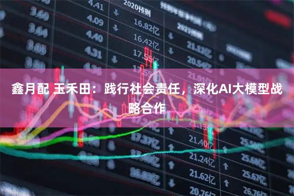 鑫月配 玉禾田:践行社会责任,深化AI大模型战略合作