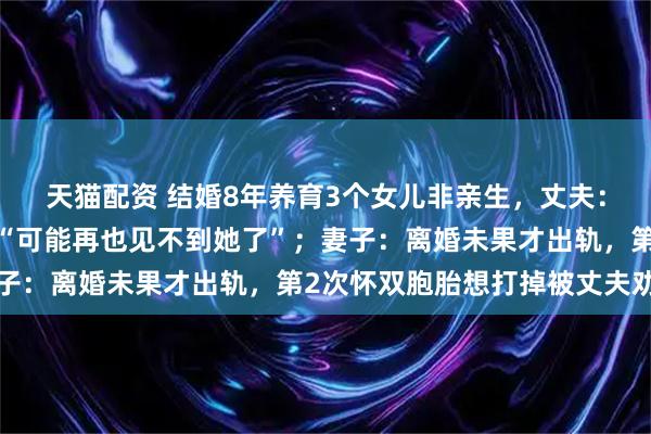 天猫配资 结婚8年养育3个女儿非亲生，丈夫：最放不下8岁大女儿，“可能再也见不到她了”；妻子：离婚未果才出轨，第2次怀双胞胎想打掉被丈夫劝阻
