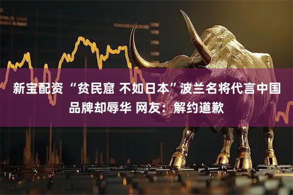 新宝配资 “贫民窟 不如日本”波兰名将代言中国品牌却辱华 网友：解约道歉