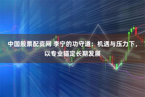 中国股票配资网 李宁的功守道：机遇与压力下，以专业锚定长期发展