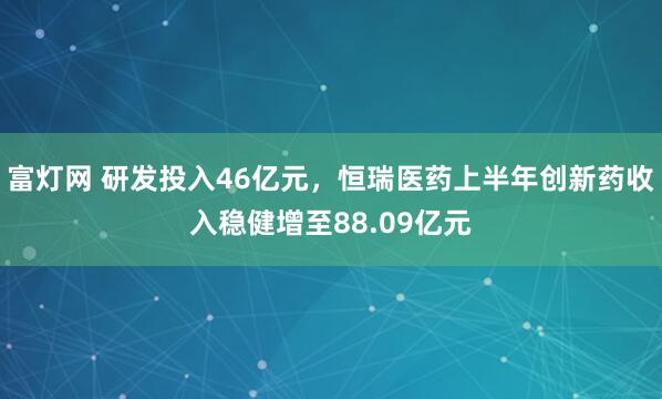 富灯网 研发投入46亿元，恒瑞医药上半年创新药收入稳健增至88.09亿元