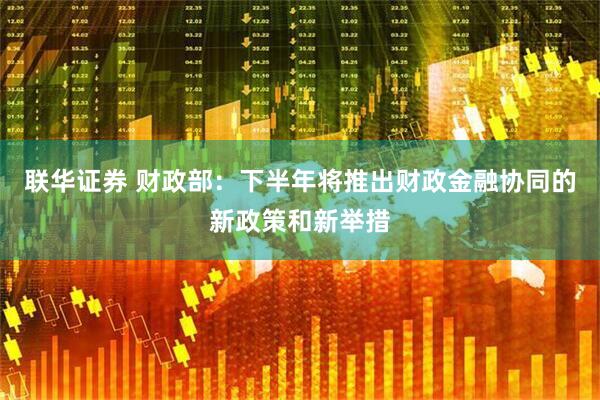 联华证券 财政部：下半年将推出财政金融协同的新政策和新举措
