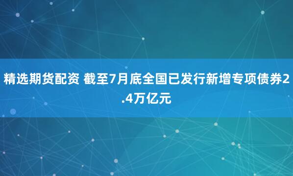 精选期货配资 截至7月底全国已发行新增专项债券2.4万亿元