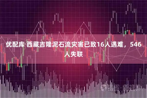 优配库 西藏吉隆泥石流灾害已致16人遇难，546人失联