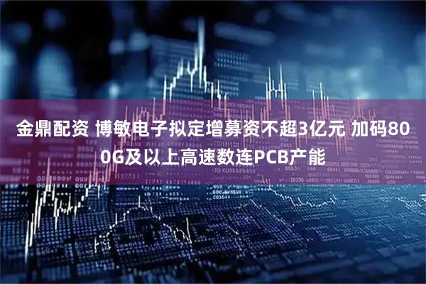 金鼎配资 博敏电子拟定增募资不超3亿元 加码800G及以上高速数连PCB产能