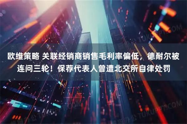 欧维策略 关联经销商销售毛利率偏低,德耐尔被连问三轮!保荐代表人曾遭北交所自律处罚